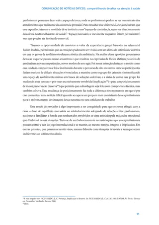 COMUNICAÇÃO DE NOTÍCIAS DIFÍCEIS: compartilhando desafios na atenção à saúde



profissionais possam se fazer valer; espaço de troca, onde os profissionais podem se ver no contexto dos
atendimentos que realizam e da assistência prestada”. Para ressaltar esse diferencial, eles concluíram que
essa experiência trouxe a novidade de se instituir como “espaço de continência, suporte e direcionamento
dos afetos dos trabalhadores de saúde”. “Espaço necessário e inexistente enquanto fórum permanente”,
mas que precisa ser instituído como tal.

        Tivemos a oportunidade de constatar o valor da experiência grupal baseada no referencial
Balint-Paidéia, permitindo que as emoções pudessem ser vividas em um clima de intimidade coletiva
em que os gestos de acolhimento deram a tônica da ambiência. Na análise desse episódio, procuramos
destacar o que se passou nesses encontros e que resultou na expressão de fluxos afetivos passíveis de
produzirem novas competências, novos modos de ser e agir. Foi nossa intenção destacar: o modo como
esse cuidado compareceu e foi se instituindo durante o percurso de oito encontros onde os participantes
faziam o relato de difíceis situações vivenciadas; a maneira como o grupo foi criando e intensificando
um espaço de acolhimento mútuo em busca de soluções coletivas; e a visão de como esse grupo foi
mudando a sua postura – por vezes excessivamente envolvida (implicação39) – para um posicionamento
de maior preservação (reserva40) que permite que a abordagem seja feita com competência técnica, mas
também afetiva. Essa mudança de posicionamento faz toda a diferença nos momentos em que é pre
ciso comunicar uma notícia difícil quando se espera um preparo mais consistente desses profissionais
para o enfrentamento de situações dessa natureza no seu cotidiano de trabalho.

        Esse modo de proceder é algo importante a ser conquistado para que se possa atingir, caso a
caso, a dose de equilíbrio necessária ao estabelecimento adequado de relações entre profissionais,
pacientes e familiares a fim de que nenhum dos envolvidos se sinta assolado pela avalanche emocional
que é habitual nessas situações. Trata-se de um balanceamento necessário para que esses profissionais
possam entrar e sair do jogo interrelacional e se manter, ao mesmo tempo, íntegros e implicados. Em
outras palavras, que possam se sentir vivos, mesmo lidando com situações de morte e sem que sejam
indiferentes ao sofrimento alheio.




39
  A esse respeito ver: FIGUEIREDO, L. C. Presença, Implicação e Reserva. In: FIGUEIREDO, L. C.; COELHO JUNIOR, N. Ética e Técnica
em Psicanálise. São Paulo: Escuta, 2000.
40
  Idem.



                                                                                                                             95
 