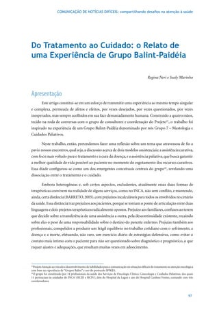 COMUNICAÇÃO DE NOTÍCIAS DIFÍCEIS: compartilhando desafios na atenção à saúde




Do Tratamento ao Cuidado: o relato de
uma Experiência de Grupo Balint-Paidéia

                                                                                                  Regina Neri e Suely Marinho



Apresentação
        Este artigo constitui-se em um esforço de transmitir uma experiência ao mesmo tempo singular
e complexa, permeada de afetos e efeitos, por vezes desejados, por vezes questionados, por vezes
inesperados, mas sempre acolhidos em sua face demasiadamente humana. Construído a quatro mãos,
tecido na roda de conversas com o grupo de consultores e coordenação do Projeto41, o trabalho foi
inspirado	na	experiência	de	um	Grupo	Balint-Paidéia	denominado	por	nós	Grupo	7	–	Mastologia	e	
Cuidados Paliativos.

        Neste trabalho, então, pretendemos fazer uma reflexão sobre um tema que atravessou de fio a
pavio nossos encontros, qual seja, a discussão acerca de dois modelos assistenciais: a assistência curativa,
com foco mais voltado para o tratamento e a cura da doença, e a assistência paliativa, que busca garantir
a melhor qualidade de vida possível ao paciente no momento do esgotamento dos recursos curativos.
Essa díade configurou-se como um dos emergentes conceituais centrais do grupo42, revelando uma
dissociação entre o tratamento e o cuidado.

        Embora heterogêneas e, sob certos aspectos, excludentes, atualmente essas duas formas de
terapêuticas convivem na realidade de alguns serviços, como no INCA, não sem conflito, e mantendo,
ainda,	certa	distância	(BARRETO,	2005),	com	prejuízos	incalculáveis	para	todos	os	envolvidos	no	cenário	
da saúde. Essa distância traz prejuízos aos pacientes, porque se tornam o ponto de articulação entre duas
linguagens e dois projetos terapêuticos radicalmente opostos. Prejuízo aos familiares, confusos ao terem
que decidir sobre a transferência de uma assistência a outra, pela descontinuidade existente, recaindo
sobre eles o peso de uma responsabilidade sobre o destino do parente enfermo. Prejuízo também aos
profissionais, compelidos a produzir um frágil equilíbrio no trabalho cotidiano com o sofrimento, a
doença e a morte, efetuando, não raro, um exercício diário de estratégias defensivas, como evitar o
contato mais íntimo com o paciente para não ser questionado sobre diagnóstico e prognóstico, o que
requer ajustes e adequações, que resultam muitas vezes em adoecimento.



41
  Projeto Atenção ao vínculo e desenvolvimento de habilidades para a comunicação em situações difíceis do tratamento na atenção oncológica
com base na experiência de “Grupos Balint” e uso do protocolo SPIKES.
42
   O	grupo	foi	constituído	por	14	profissionais	da	saúde	dos	Serviços	de	Oncologia	Clínica,	Ginecologia	e	Cuidados	Paliativos,	dos	quais	
11 pertenciam às unidades do INCA (HCIII e HCIV), dois do Hospital da Lagoa e um do Hospital Cardoso Fontes, contando com três
coordenadores.




                                                                                                                                     97
 