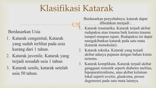
Klasifikasi Katarak
Berdasarkan Usia
1. Katarak congenital, Katarak
yang sudah terlihat pada usia
kurang dari 1 tahun.
2. Katarak juvenile, Katarak yang
terjadi sesudah usia 1 tahun
3. Katarak senile, katarak setelah
usia 50 tahun.
Berdasarkan penyebabnya, katarak dapat
dibedakan menjadi :
1. Katarak traumatika. Katarak terjadi akibat
rudapaksa atau trauma baik karena trauma
tumpul maupun tajam. Rudapaksa ini dapat
mengakibatkan katarak pada satu mata
(katarak monokular).
2. Katarak toksika. Katarak yang terjadi
akibat adanya pajanan dengan bahan kimia
tertentu.
3. Katarak komplikata. Katarak terjadi akibat
gangguan sistemik seperti diabetes melitus,
hipoparatiroidisme, atau akibat kelainan
lokal seperti uveitis, glaukoma, proses
degenerasi pada satu mata lainnya.
 