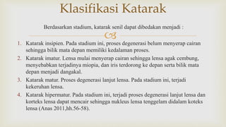 
Berdasarkan stadium, katarak senil dapat dibedakan menjadi :
1. Katarak insipien. Pada stadium ini, proses degenerasi belum menyerap cairan
sehingga bilik mata depan memiliki kedalaman proses.
2. Katarak imatur. Lensa mulai menyerap cairan sehingga lensa agak cembung,
menyebabkan terjadinya miopia, dan iris terdorong ke depan serta bilik mata
depan menjadi dangakal.
3. Katarak matur. Proses degenerasi lanjut lensa. Pada stadium ini, terjadi
kekeruhan lensa.
4. Katarak hipermatur. Pada stadium ini, terjadi proses degenerasi lanjut lensa dan
korteks lensa dapat mencair sehingga nukleus lensa tenggelam didalam koteks
lensa (Anas 2011,hh.56-58).
Klasifikasi Katarak
 