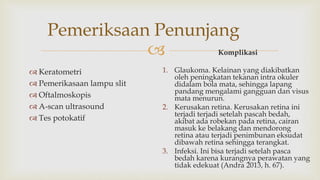 
Pemeriksaan Penunjang
 Keratometri
 Pemerikasaan lampu slit
 Oftalmoskopis
 A-scan ultrasound
 Tes potokatif
Komplikasi
1. Glaukoma. Kelainan yang diakibatkan
oleh peningkatan tekanan intra okuler
didalam bola mata, sehingga lapang
pandang mengalami gangguan dan visus
mata menurun.
2. Kerusakan retina. Kerusakan retina ini
terjadi terjadi setelah pascah bedah,
akibat ada robekan pada retina, cairan
masuk ke belakang dan mendorong
retina atau terjadi penimbunan eksudat
dibawah retina sehingga terangkat.
3. Infeksi. Ini bisa terjadi setelah pasca
bedah karena kurangnya perawatan yang
tidak edekuat (Andra 2013, h. 67).
 