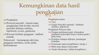 
Kemungkinan data hasil
pengkajian
 Pengkajian
 Riwayat penyakit : trauma mata,
penggunaan obat kortiko steroid,
penyakit diabetes mellitus,
hipotiroid, uveitis, galukoma
 Riwayat keluhan gangguan : stadium
katarak
Psikososial : kemampuan aktivitas,
gangguan membaca, resiko jatuh,
berkendaraan
Pengkajian umum
 Usia
 Gejala Penyakit sistemik : Diabetes
mellitus, hipotiroid
Pengkajian Khusus mata
 Dengan pelebaran pupil, ditemukan
gambaran kekeruhan lensa ( berkas putih )
pada lensa
 Keluhan terdapat diplopia, pandangan
berkabut.
 Penurunan tajam penglihatan ( miopy )
 Bilik mata depan menyempit
 Tanda Glaukoma ( akibat komplikasi )
 