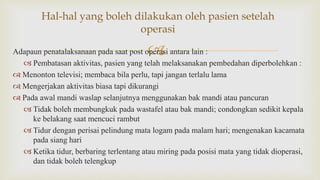 Adapaun penatalaksanaan pada saat post operasi antara lain :
 Pembatasan aktivitas, pasien yang telah melaksanakan pembedahan diperbolehkan :
 Menonton televisi; membaca bila perlu, tapi jangan terlalu lama
 Mengerjakan aktivitas biasa tapi dikurangi
 Pada awal mandi waslap selanjutnya menggunakan bak mandi atau pancuran
 Tidak boleh membungkuk pada wastafel atau bak mandi; condongkan sedikit kepala
ke belakang saat mencuci rambut
 Tidur dengan perisai pelindung mata logam pada malam hari; mengenakan kacamata
pada siang hari
 Ketika tidur, berbaring terlentang atau miring pada posisi mata yang tidak dioperasi,
dan tidak boleh telengkup
Hal-hal yang boleh dilakukan oleh pasien setelah
operasi
 