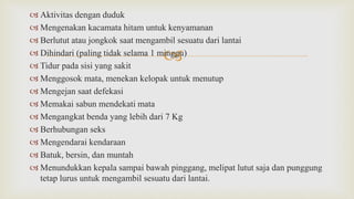 
 Aktivitas dengan duduk
 Mengenakan kacamata hitam untuk kenyamanan
 Berlutut atau jongkok saat mengambil sesuatu dari lantai
 Dihindari (paling tidak selama 1 minggu)
 Tidur pada sisi yang sakit
 Menggosok mata, menekan kelopak untuk menutup
 Mengejan saat defekasi
 Memakai sabun mendekati mata
 Mengangkat benda yang lebih dari 7 Kg
 Berhubungan seks
 Mengendarai kendaraan
 Batuk, bersin, dan muntah
 Menundukkan kepala sampai bawah pinggang, melipat lutut saja dan punggung
tetap lurus untuk mengambil sesuatu dari lantai.
 