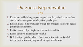 
1. Ketakutan b.d kehilangan pandangan komplet, jadwal pembedahan,
atau ketidak mampuan mendapatkan pandangan.
2. Resiko Infeksi b.d pertahanan primer dan prosedur invasive ( bedah
pengangkatan katarak)
3. Risiko cedera b.d peningkatan tekanan intra orbital
4. Risiko jatuh b.d Pandangan berkabut
5. Defisiensi pengetahuan b.d terbatasnya informasi atau kesalah
interpretasi informasi yang sudah didapat sebelumnya
Diagnosa Keperawatan
 