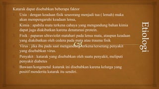 Katarak dapat disebabkan beberapa faktor
1. Usia : dengan keadaan fisik seseorang menjadi tua ( lemah) maka
akan mempengaruhi keadaan lensa,
2. Kimia : apabila mata terkena cahaya yang mengandung bahan kimia
dapat juga diakibatkan karena denaturasi protein.
3. Fisik : paparan ultraviolet matahari pada lensa mata, ataupun keadaan
yang diakibatkan oleh cedera pada mata atau trauma fisik
4. Virus : jika ibu pada saat mengandung terkena/terserang penyakit
yang disebabkan virus.
5. Penyakit : katarak yang disebabkan oleh suatu penyakit, meliputi
penyakit diabetes
6. Bawaan/kongenetal :katarak ini disebabkan karena kelurga yang
positif menderita katarak itu sendiri.
 