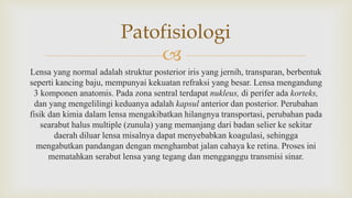 
Lensa yang normal adalah struktur posterior iris yang jernih, transparan, berbentuk
seperti kancing baju, mempunyai kekuatan refraksi yang besar. Lensa mengandung
3 komponen anatomis. Pada zona sentral terdapat nukleus, di perifer ada korteks,
dan yang mengelilingi keduanya adalah kapsul anterior dan posterior. Perubahan
fisik dan kimia dalam lensa mengakibatkan hilangnya transportasi, perubahan pada
searabut halus multiple (zunula) yang memanjang dari badan selier ke sekitar
daerah diluar lensa misalnya dapat menyebabkan koagulasi, sehingga
mengabutkan pandangan dengan menghambat jalan cahaya ke retina. Proses ini
mematahkan serabut lensa yang tegang dan mengganggu transmisi sinar.
Patofisiologi
 