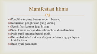 
Penglihatan yang buram seperti berasap
Ketajaman penglihatan yang kurang
Sensitifitas kontras juga hilang
Silau karena cahaya dan sulit melihat di malam hari
Pada pupil terdapat bercak putih.
Bertambah tebal nukleus dengan perkembangnya lapisan
korteks lensa.
Rasa nyeri pada mata
Manifestasi klinis
 