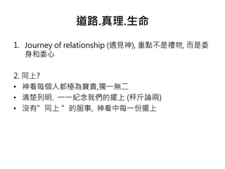 道路.真理.生命 
1. Journey of relationship (遇見神), 重點不是禮物, 而是委 
身和委心 
2. 同上? 
• 神看每個人都極為寶貴,獨一無二 
• 清楚列明. 一一紀念我們的擺上(秤斤論兩) 
• 沒有”同上”的服事, 神看中每一份擺上 
 