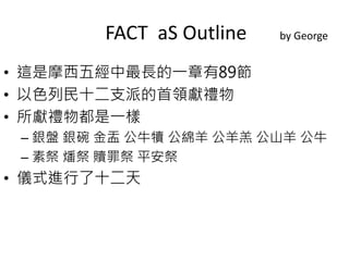 FACT aS Outline by George 
• 這是摩西五經中最長的一章有89節 
• 以色列民十二支派的首領獻禮物 
• 所獻禮物都是一樣 
– 銀盤銀碗金盂公牛犢公綿羊公羊羔公山羊公牛 
– 素祭燔祭贖罪祭平安祭 
• 儀式進行了十二天 
 