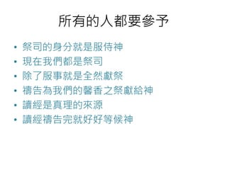 所有的人都要參予 
• 祭司的身分就是服侍神 
• 現在我們都是祭司 
• 除了服事就是全然獻祭 
• 禱告為我們的馨香之祭獻給神 
• 讀經是真理的來源 
• 讀經禱告完就好好等候神 
 