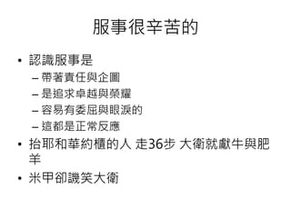 服事很辛苦的 
• 認識服事是 
– 帶著責任與企圖 
– 是追求卓越與榮耀 
– 容易有委屈與眼淚的 
– 這都是正常反應 
• 抬耶和華約櫃的人走36步大衛就獻牛與肥 
羊 
• 米甲卻譏笑大衛 
