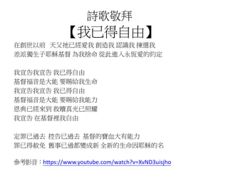 詩歌敬拜 
【我已得自由】 
在創世以前天父祂已經愛我創造我認識我揀選我 
差派獨生子耶穌基督為我捨命從此進入永恆愛的約定 
我宣告我宣告我已得自由 
基督福音是大能要賜給我生命 
我宣告我宣告我已得自由 
基督福音是大能要賜給我能力 
恩典已經來到救贖真光已照耀 
我宣告在基督裡我自由 
定罪已過去控告已過去基督的寶血大有能力 
罪已得赦免舊事已過都變成新全新的生命因耶穌的名 
參考影音：https://www.youtube.com/watch?v=XvND3uisjho 
 