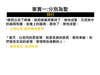 事實一:分別為聖 
同行 
1摩西立完了帳幕，就把帳幕用膏抹了，使他成聖，又把其中 
的器具和壇，並壇上的器具，都抹了，使他成聖。 
• 分別出來屬神專有專用 
2 當天，以色列的眾首領，就是各族的族長，都來奉獻。他 
們是各支派的首領，管理那些被數的人。 
• 被神選召為神所用 
 