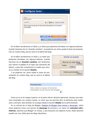 En el editor escribiremos un título y un texto que podremos formatear con algunos botones.
Cuando hacemos clic en "Guardar cambios", ya podemos ver cómo queda el texto de presenta-
ción en nuestro blog, que se verá en el lateral del blog:


  En el editor escribiremos un título y un texto que
podremos formatear con algunos botones. Cuando
hacemos clic en Guardar cambios, aún tendremos
que colocar el gadget en el lugar que queramos del
lateral, y para ello, arrastremos el cuadro que inclu-
ye su nombre en la sección Diseño.
  Y ya podemos ver cómo queda el texto de pre-
sentación en nuestro blog, que se verá en el lateral
del blog:




  Como se ve en la imagen superior, en la parte inferior derecha aparecerá, siempre que este-
mos conectados con nuestra cuenta, un icono que nos permite abrir el elemento para modifi-
carlo o borrarlo. Esto también se consigue desde la sección Diseño de la administración.
  En un artículo de mi blog de Blogger, Gadgets de Blogger para menús y descargas, indico
cómo podemos incluir una sección de descarga de archivos y un menú con artículos infor-
mativos, opciones que Blogger no incluye, y que soluciono con algunos trucos. Estas opciones
pueden ser muy útiles para los blogs educativos.
 