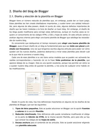 2. Diseño del blog de Blogger
2.1. Diseño y elección de la plantilla en Blogger
Blogger tiene un número reducido de plantillas que, sin embargo, puede dar un buen juego.
Estas plantillas las han creado diseñadores importantes, y suelen tener una calidad indiscuti-
ble, pero algunas de ellas poseen, desde mi punto de vista, algunos defectos importantes de
diseño que las hacen molestas a la hora de diseñar un buen blog. Sin embargo, el diseño de
los blogs puede modificarse para corregir estas deficiencias, aunque en muchos casos se re-
quiere un conocimiento de los códigos HTML y CSS u hojas de estilo. En este artículo vamos a
analizar algunos criterios para elegir una buena plantilla de Blogger que satisfaga las necesida-
des de nuestro blog.
  Es conveniente que dediquemos el tiempo necesario para elegir una buena plantilla de
Blogger, pues el buen diseño de un blog es fundamental para que sea leído con placer y vi-
sitado con frecuencia. Una vez que tengamos escritos algunos artículos para poder ver cómo
quedan con los nuevos diseños, podemos dedicarnos a mirar estas plantillas para decidir cuál
es la que más le conviene a nuestro blog.
  Cada una de esas plantillas a su vez tiene varios modelos que se pueden ver activando las
casillas correspondientes y haciendo clic en la frase Vista preliminar de la plantilla, que
aparece debajo de su imagen. Esta es una opción excelente, porque nos permite ver cómo va
a quedar nuestro blog antes de guardar la plantilla, y nos avisa de cualquier error habido en
las modificaciones.




  Desde mi punto de vista, hay tres deficiencias importantes en algunos de los diseños de las
plantillas de Blogger, que son las siguientes:

   1. Tipos de letra pequeños. Esto se puede solucionar en Blogger con la opción Fuentes
       y colores de la sección Plantilla.
   2. Reducido interlineado. Esta deficiencia sólo puede remediarse modificando el código
       en la parte de Edición de HTML de la misma sección Plantilla, pero para ello ya hay
       que conocer los códigos de las hojas de estilo.
   3. Escasa anchura para el contenido de los artículos. Esto se puede solucionar eligiendo
       una plantilla adecuada.
 