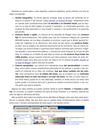 Teniendo en cuenta éstos y otros aspectos, podemos establecer varios criterios a la hora de
elegir una plantilla:

   1. Diseño tipográfico. Ya escribí algunos consejos sobre el diseño del contenido de un
       blog en la sección 5 del artículo "Cómo escribir un artículo de blog". Deberíamos tener
       en cuentas esas consideraciones sobre la sencillez y la claridad visual, que se resu-
       men en un tipo de letra legible (ni grande ni pequeño), un interlineado generoso, una
       longitud de línea adecuada (ni muy amplia ni escasa) y una justificación a la izquierda
       del párrafo.
   2. Anchura fluida o rígida. La mayoría de las plantillas de Blogger tiene una anchura
       fija de aproximadamente 750 píxeles para que los monitores antiguos de resolución
       800x600 puedan ver los blogs completos en anchura o para que el diseño general for-
       mado por imágenes no se desmorone. Son pocos los que tienen una anchura fluida,
       es decir, que se adapta a las distintas resoluciones de los monitores. Aquí el criterio se-
       ría elegir una anchura fluida si queremos tener espacio suficiente para introducir imáge-
       nes grandes u otros elementos gráficos, y artículos de cierta longitud. Es el caso de este
       blog. En realidad en el diseño de este blog he hecho que la anchura fluya hasta los
       1000 píxeles, porque mayores anchuras que ésta producen unas líneas de texto de-
       masiado largas como para que se lean con soltura. En mi artículo El diseño 'líquido' en
       un blog de Blogger explico este tipo de diseño.
   3. Colores apropiados. Los colores son importantes para dar personalidad a nuestro
       blog, pues indican incluso características personales de los autores, y ayudan a dar am-
       biente al contenido de un blog. Sin embargo, hay que tener cuidado con los colo-
       res. Gran importancia tiene la nitidez del texto, que se consigue con un contraste
       adecuado entre el color del fondo y el color del texto. No sólo un texto negro so-
       bre fondo blanco puede ser lo más adecuado; también un fondo oscuro con texto claro
       puede ayudar a la lectura. Pero por lo general se prefiere la primera opción, y hay mu-
       cha gente que odia la segunda.

   Algunos de estos diseños se pueden cambiar desde la opción Diseño -> Fuentes y colo-
res. En concreto, se pueden modificar los tipos de letras (fuentes) y su tamaño, además del
color de algunos elementos del blog:
   Más se podría decir sobre los diseños de las plantillas de Blogger, pero aquí dejo estos apun-
tes por si resultan útiles. Hay que decir que en realidad estas consideraciones sobre el diseño
tienen que ir siempre acompañadas del buen gusto y del sentido común.
 