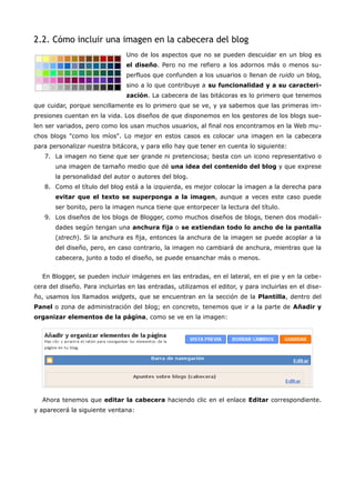 2.2. Cómo incluir una imagen en la cabecera del blog
                                Uno de los aspectos que no se pueden descuidar en un blog es
                                el diseño. Pero no me refiero a los adornos más o menos su-
                                perfluos que confunden a los usuarios o llenan de ruido un blog,
                                sino a lo que contribuye a su funcionalidad y a su caracteri-
                                zación. La cabecera de las bitácoras es lo primero que tenemos
que cuidar, porque sencillamente es lo primero que se ve, y ya sabemos que las primeras im-
presiones cuentan en la vida. Los diseños de que disponemos en los gestores de los blogs sue-
len ser variados, pero como los usan muchos usuarios, al final nos encontramos en la Web mu-
chos blogs "como los míos". Lo mejor en estos casos es colocar una imagen en la cabecera
para personalizar nuestra bitácora, y para ello hay que tener en cuenta lo siguiente:
   7. La imagen no tiene que ser grande ni pretenciosa; basta con un icono representativo o
       una imagen de tamaño medio que dé una idea del contenido del blog y que exprese
       la personalidad del autor o autores del blog.
   8. Como el título del blog está a la izquierda, es mejor colocar la imagen a la derecha para
       evitar que el texto se superponga a la imagen, aunque a veces este caso puede
       ser bonito, pero la imagen nunca tiene que entorpecer la lectura del título.
   9. Los diseños de los blogs de Blogger, como muchos diseños de blogs, tienen dos modali-
       dades según tengan una anchura fija o se extiendan todo lo ancho de la pantalla
       (strech). Si la anchura es fija, entonces la anchura de la imagen se puede acoplar a la
       del diseño, pero, en caso contrario, la imagen no cambiará de anchura, mientras que la
       cabecera, junto a todo el diseño, se puede ensanchar más o menos.


  En Blogger, se pueden incluir imágenes en las entradas, en el lateral, en el pie y en la cebe-
cera del diseño. Para incluirlas en las entradas, utilizamos el editor, y para incluirlas en el dise-
ño, usamos los llamados widgets, que se encuentran en la sección de la Plantilla, dentro del
Panel o zona de administración del blog; en concreto, tenemos que ir a la parte de Añadir y
organizar elementos de la página, como se ve en la imagen:




  Ahora tenemos que editar la cabecera haciendo clic en el enlace Editar correspondiente.
y aparecerá la siguiente ventana:
 