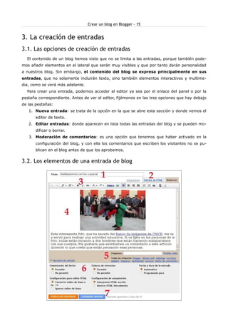 Crear un blog en Blogger - 15


3. La creación de entradas
3.1. Las opciones de creación de entradas
  El contenido de un blog hemos visto que no se limita a las entradas, porque también pode-
mos añadir elementos en el lateral que serán muy visibles y que por tanto darán personalidad
a nuestros blog. Sin embargo, el contenido del blog se expresa principalmente en sus
entradas, que no solamente incluirán texto, sino también elementos interactivos y multime-
dia, como se verá más adelante.
  Para crear una entrada, podemos acceder al editor ya sea por el enlace del panel o por la
pestaña correspondiente. Antes de ver el editor, fijémonos en las tres opciones que hay debajo
de las pestañas:
   1. Nueva entrada: se trata de la opción en la que se abre esta sección y donde vemos el
       editor de texto.
   2. Editar entradas: donde aparecen en lista todas las entradas del blog y se pueden mo-
       dificar o borrar.
   3. Moderación de comentarios: es una opción que tenemos que haber activado en la
       configuración del blog, y con ella los comentarios que escriben los visitantes no se pu-
       blican en el blog antes de que los aprobemos.


3.2. Los elementos de una entrada de blog
 