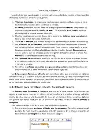 Crear un blog en Blogger - 16

  La entrada de blog o post, según el término inglés muy extendido, consiste en los siguientes
elementos, numerados en la imagen superior:

   1. Título de la entrada. Es importante no olvidarse de escribir un título, porque si no, a
       los lectores les resultará difícil identificar la entrada.
   2. El editor, compuesto por una parte visual bajo la pestaña Redactar, y la parte de có-
       digo fuente bajo la pestaña Edición de HTML. En la pestaña Vista previa, veremos
       cómo quedará la entrada una vez publicada.
   3. El editor visual está compuesto de una barra superior de botones para formatear el
       texto y para incluir elementos multimedia.
   4. Texto de la entrada, que puede ir acompañado de elementos multimedia e interactivos.
   5. Las etiquetas de esta entrada, que consisten en palabras o expresiones separadas
       por comas que definen y clasifican las entradas. Estas etiquetas o tags, según la jerga,
       las podemos incluir en el lateral del blog mediante el gadget llamado Etiquetas para
       que los lectores lean las entradas que las incorporan. Si hacemos clic en el enlace Mos-
       trar todo, se verán todas las etiquetas del blog.
   6. Las Opciones de entrada nos abren otra sección del editor donde se pueden permitir
       o no los comentarios de los lectores o los vínculos, y donde se puede modificar la fecha
       y hora de la entrada.
   7. Por último, la entrada se publica o se guarda sin publicar pulsando los enlaces co-
       rrespondientes de la parte inferior que tienen fondos rojo y azul.

  Los botones para formatear el texto son parecidos a otros que se manejan en editores
convencionales, y si se coloca el cursor del ratón encima de ellos, aparece una descripción del
botón en un marco de texto. Sin embargo, las formas de incorporar imágenes y vídeos difieren
de las habituales y conviene describir sus formas.


3.3. Botones para formatear el texto. Creación de enlaces
  Los botones para formatear el texto que aparecen en la barra superior del editor son pa-
recidos a otros que se manejan en editores convencionales, y si se coloca el cursor del ratón
encima de ellos, aparece una descripción del botón en un marco de texto. Los únicos botones
que pueden ser menos habituales en un procesador de textos son los de incluir enlaces e
imágenes.
  Para incluir un enlace o link en el texto, hay que hacer lo siguiente:
   1. Primero tenemos que destacar el texto que irá enlazado. Para ello, arrastramos el
       puntero del ratón mientras apretamos el botón izquierdo. En la imagen siguiente, el
       texto enlazado es Google en la frase "Buscador Google":
 