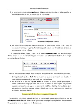 Crear un blog en Blogger - 17

   2. A continuación, tenemos que pulsar en Enlace, que se encuentra en la barra de herra-
       mientas y señalo con un rectángulo rojo en esta imagen:




   3. Se abrirá un marco en el que hay que escribir la dirección del enlace o URL, como se
       muestra en la imagen superior. También se puede incluir una dirección de correo elec-
       trónico con el mismo método.

  Y ya tenemos el enlace creado. Junto a él se verá una etiqueta azul con la que podemos
abrir el enlace en una nueva ventana para comprobar que lo hemos escrito bien. Si no, lo po-
demos cambiar o eliminar.




  Las dos pestañas superiores del editor muestran el contenido de la entrada de distinta forma:

   •   En la parte de la pestaña Redactar se muestra el texto ya formateado con el editor vi-
       sual, y tal como aparacerá en la entrada una vez publicada.
   •   En la parte de la pestaña Edición HTML se muestra el código fuente del texto tal y
       como queda con el lenguaje HTML. La edición en HTML se reserva para las personas
       que conocen este lenguaje, y no se recomienda modificar el código fuente. Como ejem-
       plo, podemos ver cómo queda el enlace a Google que hemos realizado antes si abrimos
       la pestaña del código fuente:

                    Buscador <a href="http://www.google.es">Google</a> 

  Sin embargo, una de las grandes ventajas de los blogs de Blogger es que permiten que se
inserten muchos códigos utilizados en aplicaciones cuyos productos podemos incrustar en el
blog, como veremos en la sección de Contenidos.
 