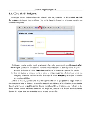 Crear un blog en Blogger - 18

3.4. Cómo añadir imágenes
  En Blogger resulta sencillo incluir una imagen. Para ello, hacemos clic en el icono de aña-
dir imagen, destacado con un círculo rojo en la siguiente imagen, y entonces aparece una
ventana emergente:




    En Blogger resulta sencillo incluir una imagen. Para ello, hacemos clic en el icono de aña-
  dir imagen, y entonces aparece una ventana emergente como la de la siguiente imagen:
   1. Primero, pulsamos el botón Examinar para buscar la imagen en nuestro disco duro.
   2. Una vez subida la imagen, como se ve en la imagen superior, a la izquierda se ve esa
      imagen y otras que hayamos subido. Pulsamos el botón Aceptar y la imagen se incluye
      en el editor del blog:
   Junto a la imagen, aparece una etiqueta superpuesta con la que podemos elegir el tamaño
que queramos para la imagen, y también podemos alinearla en el documento arrastrándola.
Cuando una imagen se publica dentro de una entrada del blog, el lector puede verla en su ta-
maño normal cuando hace clic sobre ella. Es mejor así, porque si la imagen es muy grande,
Blogger la reduce para que se pueda ver en grande con un clic.
 