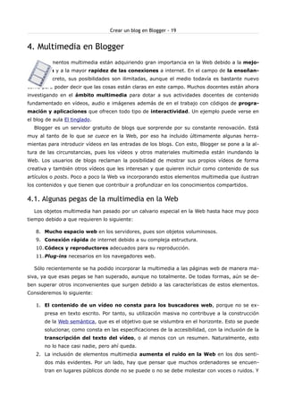 Crear un blog en Blogger - 19


4. Multimedia en Blogger
  Los elementos multimedia están adquiriendo gran importancia en la Web debido a la mejo-
ra técnica y a la mayor rapidez de las conexiones a internet. En el campo de la enseñan-
za en concreto, sus posibilidades son ilimitadas, aunque el medio todavía es bastante nuevo
como para poder decir que las cosas están claras en este campo. Muchos docentes están ahora
investigando en el ámbito multimedia para dotar a sus actividades docentes de contenido
fundamentado en vídeos, audio e imágenes además de en el trabajo con códigos de progra-
mación y aplicaciones que ofrecen todo tipo de interactividad. Un ejemplo puede verse en
el blog de aula El tinglado.
  Blogger es un servidor gratuito de blogs que sorprende por su constante renovación. Está
muy al tanto de lo que se cuece en la Web, por eso ha incluido últimamente algunas herra-
mientas para introducir vídeos en las entradas de los blogs. Con esto, Blogger se pone a la al-
tura de las circunstancias, pues los vídeos y otros materiales multimedia están inundando la
Web. Los usuarios de blogs reclaman la posibilidad de mostrar sus propios vídeos de forma
creativa y también otros vídeos que les interesan y que quieren incluir como contenido de sus
artículos o posts. Poco a poco la Web va incorporando estos elementos multimedia que ilustran
los contenidos y que tienen que contribuir a profundizar en los conocimientos compartidos.


4.1. Algunas pegas de la multimedia en la Web
  Los objetos multimedia han pasado por un calvario especial en la Web hasta hace muy poco
tiempo debido a que requieren lo siguiente:

   8. Mucho espacio web en los servidores, pues son objetos voluminosos.
   9. Conexión rápida de internet debido a su compleja estructura.
   10. Códecs y reproductores adecuados para su reproducción.
   11. Plug-ins necesarios en los navegadores web.

  Sólo recientemente se ha podido incorporar la multimedia a las páginas web de manera ma-
siva, ya que esas pegas se han superado, aunque no totalmente. De todas formas, aún se de-
ben superar otros inconvenientes que surgen debido a las características de estos elementos.
Consideremos lo siguiente:

   1. El contenido de un vídeo no consta para los buscadores web, porque no se ex-
       presa en texto escrito. Por tanto, su utilización masiva no contribuye a la construcción
       de la Web semántica, que es el objetivo que se vislumbra en el horizonte. Esto se puede
       solucionar, como consta en las especificaciones de la accesibilidad, con la inclusión de la
       transcripción del texto del vídeo, o al menos con un resumen. Naturalmente, esto
       no lo hace casi nadie, pero ahí queda.
   2. La inclusión de elementos multimedia aumenta el ruido en la Web en los dos senti-
       dos más evidentes. Por un lado, hay que pensar que muchos ordenadores se encuen-
       tran en lugares públicos donde no se puede o no se debe molestar con voces o ruidos. Y
 
