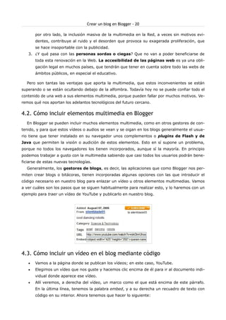 Crear un blog en Blogger - 20

       por otro lado, la inclusión masiva de la multimedia en la Red, a veces sin motivos evi-
       dentes, contribuye al ruido y el desorden que provoca su exagerada proliferación, que
       se hace insoportable con la publicidad.
   3. ¿Y qué pasa con las personas sordas o ciegas? Que no van a poder beneficiarse de
       toda esta renovación en la Web. La accesibilidad de las páginas web es ya una obli-
       gación legal en muchos países, que tendrán que tener en cuenta sobre todo las webs de
       ámbitos públicos, en especial el educativo.

  Pero son tantas las ventajas que aporta la multimedia, que estos inconvenientes se están
superando o se están ocultando debajo de la alfombra. Todavía hoy no se puede confiar todo el
contenido de una web a sus elementos multimedia, porque pueden fallar por muchos motivos. Ve-
remos qué nos aportan los adelantos tecnológicos del futuro cercano.


4.2. Cómo incluir elementos multimedia en Blogger
  En Blogger se pueden incluir muchos elementos multimedia, como en otros gestores de con-
tenido, y para que estos vídeos o audios se vean y se oigan en los blogs generalmente el usua-
rio tiene que tener instalado en su navegador unos complementos o plugins de Flash y de
Java que permiten la visión o audición de estos elementos. Esto en sí supone un problema,
porque no todos los navegadores los tienen incorporados, aunque sí la mayoría. En principio
podemos trabajar a gusto con la multimedia sabiendo que casi todos los usuarios podrán bene-
ficiarse de estas nuevas tecnologías.
  Generalmente, los gestores de blogs, es decir, las aplicaciones que como Blogger nos per-
miten crear blogs o bitácoras, tienen incorporadas algunas opciones con las que introducir el
código necesario en nuestro blog para enlazar un vídeo u otros elementos multimedias. Vamos
a ver cuáles son los pasos que se siguen habitualmente para realizar esto, y lo haremos con un
ejemplo para traer un vídeo de YouTube y publicarlo en nuestro blog.




4.3. Cómo incluir un vídeo en el blog mediante código
   •   Vamos a la página donde se publican los vídeos; en este caso, YouTube.
   •   Elegimos un vídeo que nos guste y hacemos clic encima de él para ir al documento indi-
       vidual donde aparece ese vídeo.
   •   Allí veremos, a derecha del vídeo, un marco como el que está encima de este párrafo.
       En la última línea, tenemos la palabra embed, y a su derecha un recuadro de texto con
       código en su interior. Ahora tenemos que hacer lo siguiente:
 