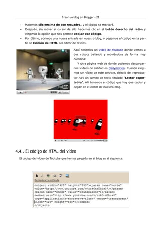 Crear un blog en Blogger - 21

  •   Hacemos clic encima de ese recuadro, y el código se marcará.
  •   Después, sin mover el cursor de allí, hacemos clic en el botón derecho del ratón y
      elegimos la opción que nos permite copiar ese código.
  •   Por último, abrimos una nueva entrada en nuestro blog, y pegamos el código en la par-
      te de Edición de HTML del editor de textos.

                                         Aquí tenemos un vídeo de YouTube donde vemos a
                                         dos robots bailando y moviéndose de forma muy
                                         humana:
                                            Y otra página web de donde podemos descargar-
                                         nos vídeos de calidad es Dailymotion. Cuando elegi-
                                         mos un vídeo de este servicio, debajo del reproduc-
                                         tor hay un campo de texto titulado "Lector expor-
                                         table". Allí tenemos el código que hay que copiar y
                                         pegar en el editor de nuestro blog.




4.4.. El código de HTML del vídeo
  El código del vídeo de Toutube que hemos pegado en el blog es el siguiente:
 