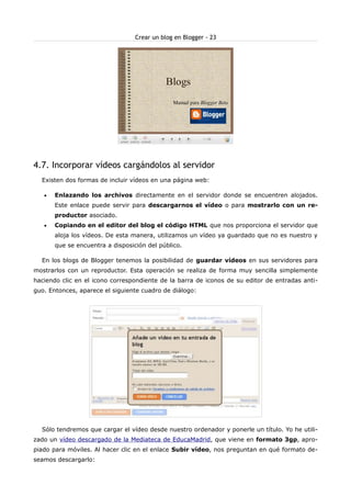 Crear un blog en Blogger - 23




4.7. Incorporar vídeos cargándolos al servidor
  Existen dos formas de incluir vídeos en una página web:

   •   Enlazando los archivos directamente en el servidor donde se encuentren alojados.
       Este enlace puede servir para descargarnos el vídeo o para mostrarlo con un re-
       productor asociado.
   •   Copiando en el editor del blog el código HTML que nos proporciona el servidor que
       aloja los vídeos. De esta manera, utilizamos un vídeo ya guardado que no es nuestro y
       que se encuentra a disposición del público.

  En los blogs de Blogger tenemos la posibilidad de guardar vídeos en sus servidores para
mostrarlos con un reproductor. Esta operación se realiza de forma muy sencilla simplemente
haciendo clic en el icono correspondiente de la barra de iconos de su editor de entradas anti-
guo. Entonces, aparece el siguiente cuadro de diálogo:




  Sólo tendremos que cargar el vídeo desde nuestro ordenador y ponerle un título. Yo he utili-
zado un vídeo descargado de la Mediateca de EducaMadrid, que viene en formato 3gp, apro-
piado para móviles. Al hacer clic en el enlace Subir vídeo, nos preguntan en qué formato de-
seamos descargarlo:
 