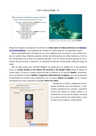 Crear un blog en Blogger - 24




Después de cargarlo, el programa lo convierte en vídeo/mp4. El vídeo pertenece a la Mediate-
ca de EducaMadrid. Y ya lo podemos ver incluido en nuestro blog con un reproductor propio:
   Sigue sorprendiéndonos el hecho de ver unas imágenes que se mueven y que emiten soni-
dos en nuestro blog. Podemos además cambiar las dimensiones del vídeo haciendo un clic en
él y arrastrando con el ratón los tiradores laterales. Yo lo he hecho así para ponerlo en el co-
mienzo de este artículo y colocarlo a la izquierda del párrafo introduciendo código de hojas de
estilo.
   Pero no todo queda aquí. También Blogger nos proporciona un gadget con el que podemos
incluir un enlace directo a los vídeos de YouTube y de Google Vídeo desde el lateral de
nuestro blog. Si vamos a nuestro panel del blog y entramos en la sección Diseño, encontrare-
mos a la derecha el enlace Añadir y organizar elementos de la página, que nos proporciona
la posibilidad de insertar estos dispositivos con el enlace Añadir un gadget. De la ventana
emergente que surge, elegiremos el gadget Barra de vídeo:
                                                      Pondremos un título y elegiremos las eti-
                                                   quetas temáticas que nos interesen, y listo.
                                                   Cuando guardemos los cambios, aparecerá
                                                   la barra de vídeos en nuestro lateral, y si
                                                   hacemos clic en uno de los vídeos, se abrirá
                                                   en la parte superior de nuestro blog, lo que
                                                   no deja de ser original y sorprendente.
 