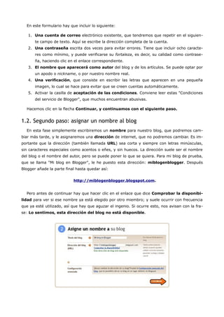 En este formulario hay que incluir lo siguiente:

   1. Una cuenta de correo electrónico existente, que tendremos que repetir en el siguien-
       te campo de texto. Aquí se escribe la dirección completa de la cuenta.
   2. Una contraseña escrita dos veces para evitar errores. Tiene que incluir ocho caracte-
       res como mínimo, y puede verificarse su fortaleza, es decir, su calidad como contrase-
       ña, haciendo clic en el enlace correspondiente.
   3. El nombre que aparecerá como autor del blog y de los artículos. Se puede optar por
       un apodo o nickname, o por nuestro nombre real.
   4. Una verificación, que consiste en escribir las letras que aparecen en una pequeña
       imagen, lo cual se hace para evitar que se creen cuentas automáticamente.
   5. Activar la casilla de aceptación de las condiciones. Conviene leer estas "Condiciones
       del servicio de Blogger", que muchos encuentran abusivas.

  Hacemos clic en la flecha Continuar, y continuamos con el siguiente paso.


1.2. Segundo paso: asignar un nombre al blog
  En esta fase simplemente escribiremos un nombre para nuestro blog, que podremos cam-
biar más tarde, y le asignaremos una dirección de internet, que no podremos cambiar. Es im-
portante que la dirección (también llamada URL) sea corta y siempre con letras minúsculas,
sin caracteres especiales como acentos o eñes, y sin huecos. La dirección suele ser el nombre
del blog o el nombre del autor, pero se puede poner lo que se quiera. Para mi blog de prueba,
que se llama "Mi blog en Blogger", le he puesto esta dirección: miblogenblogger. Después
Blogger añade la parte final hasta quedar así:


                           http://miblogenblogger.blogspot.com.


  Pero antes de continuar hay que hacer clic en el enlace que dice Comprobar la disponibi-
lidad para ver si ese nombre ya está elegido por otro miembro; y suele ocurrir con frecuencia
que ya esté utilizado, así que hay que aguzar el ingenio. Si ocurre esto, nos avisan con la fra-
se: Lo sentimos, esta dirección del blog no está disponible.
 