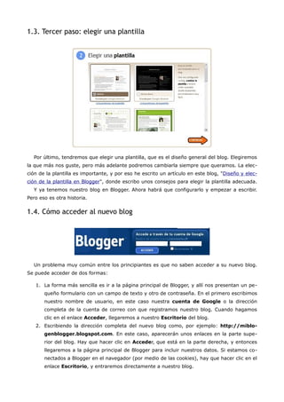 1.3. Tercer paso: elegir una plantilla




  Por último, tendremos que elegir una plantilla, que es el diseño general del blog. Elegiremos
la que más nos guste, pero más adelante podremos cambiarla siempre que queramos. La elec-
ción de la plantilla es importante, y por eso he escrito un artículo en este blog, "Diseño y elec-
ción de la plantilla en Blogger", donde escribo unos consejos para elegir la plantilla adecuada.
  Y ya tenemos nuestro blog en Blogger. Ahora habrá que configurarlo y empezar a escribir.
Pero eso es otra historia.


1.4. Cómo acceder al nuevo blog




  Un problema muy común entre los principiantes es que no saben acceder a su nuevo blog.
Se puede acceder de dos formas:

   1. La forma más sencilla es ir a la página principal de Blogger, y allí nos presentan un pe-
       queño formulario con un campo de texto y otro de contraseña. En el primero escribimos
       nuestro nombre de usuario, en este caso nuestra cuenta de Google o la dirección
       completa de la cuenta de correo con que registramos nuestro blog. Cuando hagamos
       clic en el enlace Acceder, llegaremos a nuestro Escritorio del blog.
   2. Escribiendo la dirección completa del nuevo blog como, por ejemplo: http://miblo-
       genblogger.blogspot.com. En este caso, aparecerán unos enlaces en la parte supe-
       rior del blog. Hay que hacer clic en Acceder, que está en la parte derecha, y entonces
       llegaremos a la página principal de Blogger para incluir nuestros datos. Si estamos co-
       nectados a Blogger en el navegador (por medio de las cookies), hay que hacer clic en el
       enlace Escritorio, y entraremos directamente a nuestro blog.
 