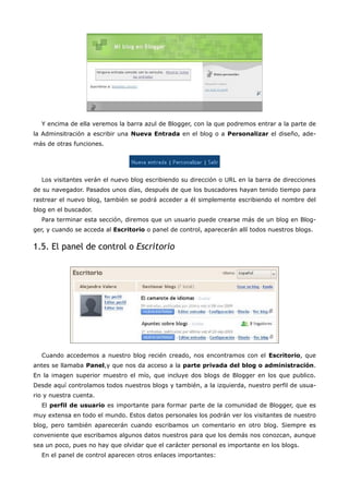 Y encima de ella veremos la barra azul de Blogger, con la que podremos entrar a la parte de
la Adminsitración a escribir una Nueva Entrada en el blog o a Personalizar el diseño, ade-
más de otras funciones.




  Los visitantes verán el nuevo blog escribiendo su dirección o URL en la barra de direcciones
de su navegador. Pasados unos días, después de que los buscadores hayan tenido tiempo para
rastrear el nuevo blog, también se podrá acceder a él simplemente escribiendo el nombre del
blog en el buscador.
  Para terminar esta sección, diremos que un usuario puede crearse más de un blog en Blog-
ger, y cuando se acceda al Escritorio o panel de control, aparecerán allí todos nuestros blogs.


1.5. El panel de control o Escritorio




  Cuando accedemos a nuestro blog recién creado, nos encontramos con el Escritorio, que
antes se llamaba Panel,y que nos da acceso a la parte privada del blog o administración.
En la imagen superior muestro el mío, que incluye dos blogs de Blogger en los que publico.
Desde aquí controlamos todos nuestros blogs y también, a la izquierda, nuestro perfil de usua-
rio y nuestra cuenta.
  El perfil de usuario es importante para formar parte de la comunidad de Blogger, que es
muy extensa en todo el mundo. Estos datos personales los podrán ver los visitantes de nuestro
blog, pero también aparecerán cuando escribamos un comentario en otro blog. Siempre es
conveniente que escribamos algunos datos nuestros para que los demás nos conozcan, aunque
sea un poco, pues no hay que olvidar que el carácter personal es importante en los blogs.
  En el panel de control aparecen otros enlaces importantes:
 