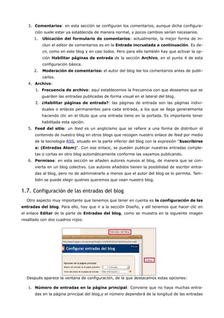 3. Comentarios: en esta sección se configuran los comentarios, aunque dicha configura-
       ción suele estar ya establecida de manera normal, y pocos cambios serían necesarios.
      1.   Ubicación del formulario de comentarios: actualmente, la mejor forma de in-
           cluir el editor de comentarios es en la Entrada incrustada a continuación. Es de-
           cir, como en este blog y en casi todos. Pero para ello también hay que activar la op-
           ción Habilitar páginas de entrada de la sección Archivo, en el punto 4 de esta
           configuración básica.
      2.   Moderación de comentarios: el autor del blog lee los comentarios antes de publi-
           carlos.
   4. Archivo:
       1. Frecuencia de archivo: aquí establecemos la frecuencia con que deseamos que se
           guarden las entradas publicadas de forma visual en el lateral del blog.
       2. ¿Habilitar páginas de entrada?: las páginas de entrada son las páginas indivi-
           duales o enlaces permanentes para cada entrada, a los que se llega generalmente
           haciendo clic en el título que una entrada tiene en la portada. Es importante tener
           habilitada esta opción.
   5. Feed del sitio: un feed es un anglicismo que se refiere a una forma de distribuir el
       contenido de nuestro blog en otros blogs que recogen nuestro enlace de feed por medio
       de la tecnología RSS, situado en la parte inferior del blog con la expresión "Suscribirse
       a: (Entradas Atom)". Con ese enlace, se pueden publicar nuestras entradas comple-
       tas o cortas en otro blog automáticamente conforme las vayamos publicando.
   6. Permisos: en esta sección se añaden autores nuevos al blog, de manera que se con-
       vierta en un blog colectivo. Los autores añadidos tienen la posibilidad de escribir entra-
       das al blog, pero no de administrarlo a menos que el autor del blog se lo permita. Tam-
       bién se puede elegir quiénes queremos que vean nuestro blog.


1.7. Configuración de las entradas del blog
  Otro aspecto muy importante que tenemos que tener en cuenta es la configuración de las
entradas del blog. Para ello, hay que ir a la sección Diseño, y allí tenemos que hacer clic en
el enlace Editar de la parte de Entradas del blog, como se muestra en la siguiente imagen
resaltado con dos cuadros rojos:




  Después aparece la ventana de configuración, de la que destacamos estas opciones:

   1. Número de entradas en la página principal: Conviene que no haya muchas entra-
       das en la página principal del blog,y el número dependerá de la longitud de las entradas
 