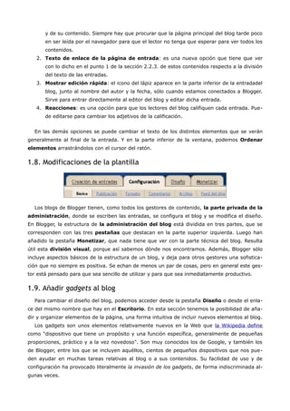 y de su contenido. Siempre hay que procurar que la página principal del blog tarde poco
       en ser leída por el navegador para que el lector no tenga que esperar para ver todos los
       contenidos.
   2. Texto de enlace de la página de entrada: es una nueva opción que tiene que ver
       con lo dicho en el punto 1 de la sección 2.2.3. de estos contenidos respecto a la división
       del texto de las entradas.
   3. Mostrar edición rápida: el icono del lápiz aparece en la parte inferior de la entradadel
       blog, junto al nombre del autor y la fecha, sólo cuando estamos conectados a Blogger.
       Sirve para entrar directamente al editor del blog y editar dicha entrada.
   4. Reacciones: es una opción para que los lectores del blog califiquen cada entrada. Pue-
       de editarse para cambiar los adjetivos de la calificación.


  En las demás opciones se puede cambiar el texto de los distintos elementos que se verán
generalmente al final de la entrada. Y en la parte inferior de la ventana, podemos Ordenar
elementos arrastrándolos con el cursor del ratón.


1.8. Modificaciones de la plantilla




  Los blogs de Blogger tienen, como todos los gestores de contenido, la parte privada de la
administración, donde se escriben las entradas, se configura el blog y se modifica el diseño.
En Blogger, la estructura de la administración del blog está dividida en tres partes, que se
corresponden con las tres pestañas que destacan en la parte superior izquierda. Luego han
añadido la pestaña Monetizar, que nada tiene que ver con la parte técnica del blog. Resulta
útil esta división visual, porque así sabemos dónde nos encontramos. Además, Blogger sólo
incluye aspectos básicos de la estructura de un blog, y deja para otros gestores una sofistica-
ción que no siempre es positiva. Se echan de menos un par de cosas, pero en general este ges-
tor está pensado para que sea sencillo de utilizar y para que sea inmediatamente productivo.


1.9. Añadir gadgets al blog
  Para cambiar el diseño del blog, podemos acceder desde la pestaña Diseño o desde el enla-
ce del mismo nombre que hay en el Escritorio. En esta sección tenemos la posibilidad de aña-
dir y organizar elementos de la página, una forma intuitiva de incluir nuevos elementos al blog.
  Los gadgets son unos elementos relativamente nuevos en la Web que la Wikipedia define
como "dispositivo que tiene un propósito y una función específica, generalmente de pequeñas
proporciones, práctico y a la vez novedoso". Son muy conocidos los de Google, y también los
de Blogger, entre los que se incluyen aquéllos, cientos de pequeños dispositivos que nos pue-
den ayudar en muchas tareas relativas al blog o a sus contenidos. Su facilidad de uso y de
configuración ha provocado literalmente la invasión de los gadgets, de forma indiscriminada al-
gunas veces.
 