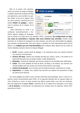 Ésta es la opción más impresio-
nante que tienen los blogs de Blogger
y añaden elementos al lateral del blog
principalmente, pero también se pue-
den añadir al pie de la página. Para
ver cómo funciona, hacemos clic en el
enlace Añadir un gadget, y apare-
cerá la ventana de la imagen de la
derecha.
    Estos elementos se crean y se
configuran automáticamente o me-
diante algunos códigos de lenguajes
que se utilizan en la Web como, por ejemplo, HTML y JavaScript. Su configuración en algu-
nos casos es automática o requiere sólo unos cambios muy sencillos. Existen varias
secciones en el lateral de navegación de esta ventana, una lista casi interminable de gadgets,
que aumenta constantemente. Pero aquí vamos a nombrar los más importantes dentro de los
básicos, los widgets que son imprescindibles para cualquier blog, algunos de los cuales ya
vienen añadidos cuando creamos un blog de Blogger:


   1. Perfil: muestra nuestro perfil de Blogger, y es importante para que nuestros lectores
       nos conozcan mínimamente.
   2. Archivo del blog: clasifica las entradas del blog por meses y años, y las enlaza en el
       lateral del blog para que se pueda acceder a ellas rápidamente.
   3. Etiquetas: muestra las etiquetas que hemos incluido en las entradas para clasificarlas.
   4. Listas: hay varios gadgets de lista de libros, de blogs y de enlaces, que siempre son
       imprescindibles para que exista una mínima comunicación entre blogs.
   5. Cuadro de búsqueda: muy útil para que los lectores busquen contenidos en el blog.
   6. Seguidores: un gadget muy original que permite una especie de suscripción al blog
       por parte de los lectores.


  Con otros gadgets se pueden incluir muchos elementos personalizados, pero a veces se re-
quieren ciertos conocimientos sobre HTML. En el siguiente ejemplo sólo se requiere saber es-
cribir. Probemos a incluir un texto sencillo que defina nuestro blog y que lean los visitantes.
Para ello elegiremos el gadget Texto y haremos clic en la imagen de la izquierda o en el signo
+ de la derecha. A continuación nos aparecerá una ventana como la siguiente, donde confi-
guraremos el texto:
 