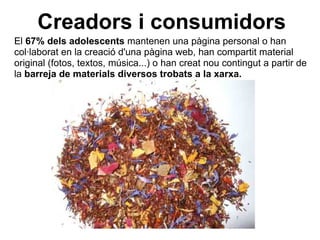 Creadors i consumidors El  67% dels adolescents  mantenen una pàgina personal o han col·laborat en la creació d'una pàgina web, han compartit material original (fotos, textos, música...) o han creat nou contingut a partir de la  barreja de materials diversos trobats a la xarxa. 