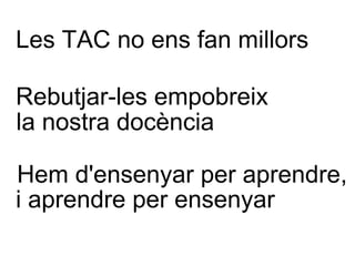 Les TAC no ens fan millors Rebutjar-les empobreix Hem d'ensenyar per aprendre, la nostra docència i aprendre per ensenyar 