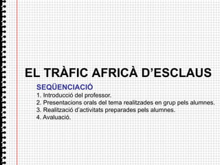 EL TRÀFIC AFRICÀ D’ESCLAUS
 SEQÜENCIACIÓ
 1. Introducció del professor.
 2. Presentacions orals del tema realitzades en grup pels alumnes.
 3. Realització d’activitats preparades pels alumnes.
 4. Avaluació.
 