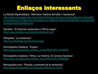 Enllaços interessants
Le Monde Dipolmatique: “Memòria i història del tràfic i l’esclavitud”.
http://www.mondiplomatic.com/pn/html/modules.php?op=modload&name=News&fil
e=article&sid=1278&mode=thread&order=0&thold=0&POSTNUKESID=0cb4823e9b
5e581b3e2795226662cc83

Edualter: “El fenomen esclavista a l’Àfrica negra”.
http://www.edualter.org/material/vld/africa1.pdf

Wikipedia: “La esclavitud”.
http://es.wikipedia.org/wiki/Esclavitud

Enciclopèdia Catalana: “Esclau”.
http://www.enciclopedia.cat/fitxa_v2.jsp?NDCHEC=0104601

Enciclopèdia Catalana: “Àfrica. La Història. El comerç d’esclaus”.
http://www.enciclopedia.cat/fitxa_v2.jsp?NDCHEC=0000898

Monografias.com: “Pasado y presente de la esclavitud”.
http://www.monografias.com/trabajos10/trini/trini.shtml
 