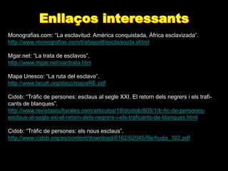 Enllaços interessants
Monografias.com: “La esclavitud: América conquistada, África esclavizada”.
http://www.monografias.com/trabajos6/escla/escla.shtml

Mgar.net: “La trata de esclavos”.
http://www.mgar.net/var/trata.htm

Mapa Unesco: “La ruta del esclavo”.
http://www.lacult.org/docc/mapaRE.pdf

Cidob: “Tràfic de persones: esclaus al segle XXI. El retorn dels negrers i els trafi-
cants de blanques”.
http://www.revistasculturales.com/articulos/18/dcidob/805/1/tr-fic-de-persones-
esclaus-al-segle-xxi-el-retorn-dels-negrers-i-els-traficants-de-blanques.html

Cidob: “Tràfic de persones: els nous esclaus”.
http://www.cidob.org/es/content/download/6162/62045/file/huda_102.pdf
 