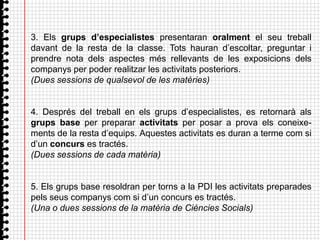 3. Els grups d’especialistes presentaran oralment el seu treball
davant de la resta de la classe. Tots hauran d’escoltar, preguntar i
prendre nota dels aspectes més rellevants de les exposicions dels
companys per poder realitzar les activitats posteriors.
(Dues sessions de qualsevol de les matèries)


4. Després del treball en els grups d’especialistes, es retornarà als
grups base per preparar activitats per posar a prova els coneixe-
ments de la resta d’equips. Aquestes activitats es duran a terme com si
d’un concurs es tractés.
(Dues sessions de cada matèria)


5. Els grups base resoldran per torns a la PDI les activitats preparades
pels seus companys com si d’un concurs es tractés.
(Una o dues sessions de la matèria de Ciències Socials)
 