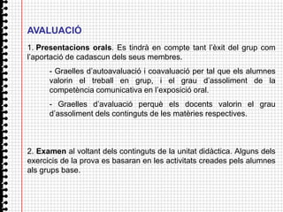 AVALUACIÓ
1. Presentacions orals. Es tindrà en compte tant l’èxit del grup com
l’aportació de cadascun dels seus membres.
      - Graelles d’autoavaluació i coavaluació per tal que els alumnes
      valorin el treball en grup, i el grau d’assoliment de la
      competència comunicativa en l’exposició oral.
      - Graelles d’avaluació perquè els docents valorin el grau
      d’assoliment dels continguts de les matèries respectives.



2. Examen al voltant dels continguts de la unitat didàctica. Alguns dels
exercicis de la prova es basaran en les activitats creades pels alumnes
als grups base.
 