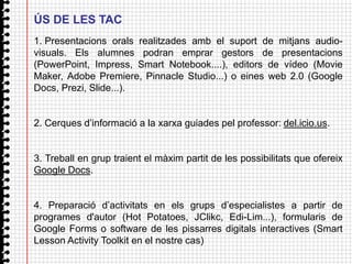 ÚS DE LES TAC
1. Presentacions orals realitzades amb el suport de mitjans audio-
visuals. Els alumnes podran emprar gestors de presentacions
(PowerPoint, Impress, Smart Notebook....), editors de vídeo (Movie
Maker, Adobe Premiere, Pinnacle Studio...) o eines web 2.0 (Google
Docs, Prezi, Slide...).


2. Cerques d’informació a la xarxa guiades pel professor: del.icio.us.


3. Treball en grup traient el màxim partit de les possibilitats que ofereix
Google Docs.


4. Preparació d’activitats en els grups d’especialistes a partir de
programes d'autor (Hot Potatoes, JClikc, Edi-Lim...), formularis de
Google Forms o software de les pissarres digitals interactives (Smart
Lesson Activity Toolkit en el nostre cas)
 