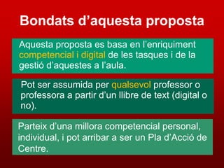 Bondats d’aquesta proposta
Aquesta proposta es basa en l’enriquiment
competencial i digital de les tasques i de la
gestió d’aquestes a l’aula.

Pot ser assumida per qualsevol professor o
professora a partir d’un llibre de text (digital o
no).

Parteix d’una millora competencial personal,
individual, i pot arribar a ser un Pla d’Acció de
Centre.
 