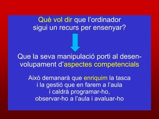 Què vol dir que l’ordinador
    sigui un recurs per ensenyar?



Que la seva manipulació porti al desen-
volupament d’aspectes competencials
   Això demanarà que enriquim la tasca
      i la gestió que en farem a l’aula
            i caldrà programar-ho,
     observar-ho a l’aula i avaluar-ho
 