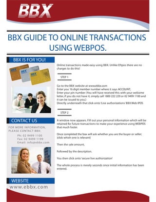 Online transactions made easy using BBX. Unlike Eftpos there are no
charges to do this!
Go to the BBX website at www.ebbx.com
Enter you 16 digit member number where it says ACCOUNT;
Enter your pin number (You will have received this with your welcome
letter, if you do not have it, simply call 1800 222 229 or 02 9499 1100 and
it can be issued to you.)
Directly underneath that click onto ‘Live authorizations’BBX Web IPOS
A window now appears. Fill out your personal information which will be
retained for future transactions to make your experience using WEBPOS
that much faster.
Once completed the box will ask whether you are the buyer or seller;
(click which one is relevant)
Then the sale amount,
Followed by the description.
You then click onto ‘secure live authorization’
The whole process is merely seconds once initial information has been
entered.
BBX IS FOR YOU!
WEBSITE
www.ebbx.com
BBX GUIDE TO ONLINE TRANSACTIONS
USING WEBPOS.
CONTACT US
FOR MORE INFORMATION,
PLEASE CONTACT BBX:
Ph: 02 9499 1100
Fax: 02 9499 1199
Email: info@ebbx.com
STEP 1
STEP 2
 