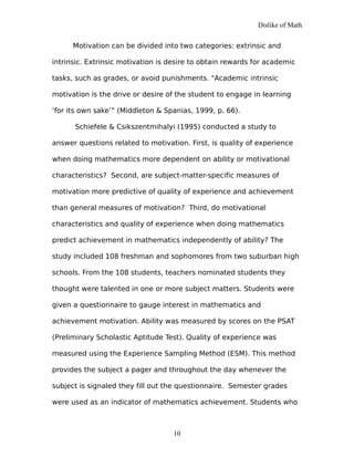 Dislike of Math
Motivation can be divided into two categories: extrinsic and
intrinsic. Extrinsic motivation is desire to obtain rewards for academic
tasks, such as grades, or avoid punishments. "Academic intrinsic
motivation is the drive or desire of the student to engage in learning
‘for its own sake’” (Middleton & Spanias, 1999, p. 66).
Schiefele & Csikszentmihalyi (1995) conducted a study to
answer questions related to motivation. First, is quality of experience
when doing mathematics more dependent on ability or motivational
characteristics? Second, are subject-matter-specific measures of
motivation more predictive of quality of experience and achievement
than general measures of motivation? Third, do motivational
characteristics and quality of experience when doing mathematics
predict achievement in mathematics independently of ability? The
study included 108 freshman and sophomores from two suburban high
schools. From the 108 students, teachers nominated students they
thought were talented in one or more subject matters. Students were
given a questionnaire to gauge interest in mathematics and
achievement motivation. Ability was measured by scores on the PSAT
(Preliminary Scholastic Aptitude Test). Quality of experience was
measured using the Experience Sampling Method (ESM). This method
provides the subject a pager and throughout the day whenever the
subject is signaled they fill out the questionnaire. Semester grades
were used as an indicator of mathematics achievement. Students who
10
 