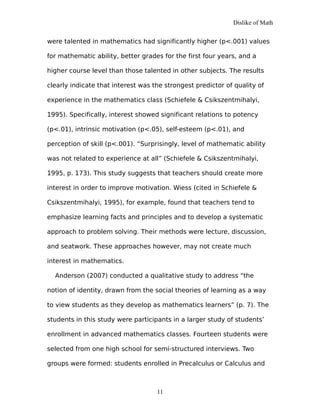 Dislike of Math
were talented in mathematics had significantly higher (p<.001) values
for mathematic ability, better grades for the first four years, and a
higher course level than those talented in other subjects. The results
clearly indicate that interest was the strongest predictor of quality of
experience in the mathematics class (Schiefele & Csikszentmihalyi,
1995). Specifically, interest showed significant relations to potency
(p<.01), intrinsic motivation (p<.05), self-esteem (p<.01), and
perception of skill (p<.001). “Surprisingly, level of mathematic ability
was not related to experience at all” (Schiefele & Csikszentmihalyi,
1995, p. 173). This study suggests that teachers should create more
interest in order to improve motivation. Wiess (cited in Schiefele &
Csikszentmihalyi, 1995), for example, found that teachers tend to
emphasize learning facts and principles and to develop a systematic
approach to problem solving. Their methods were lecture, discussion,
and seatwork. These approaches however, may not create much
interest in mathematics.
Anderson (2007) conducted a qualitative study to address “the
notion of identity, drawn from the social theories of learning as a way
to view students as they develop as mathematics learners” (p. 7). The
students in this study were participants in a larger study of students’
enrollment in advanced mathematics classes. Fourteen students were
selected from one high school for semi-structured interviews. Two
groups were formed: students enrolled in Precalculus or Calculus and
11
 